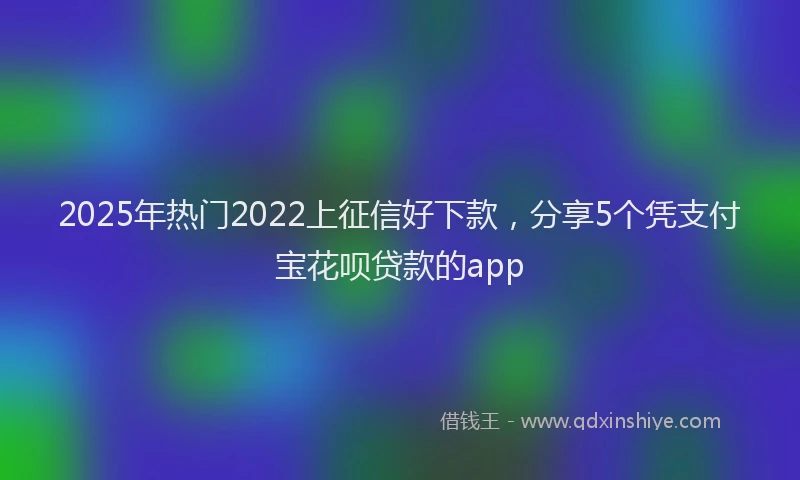 2025年热门2022上征信好下款，分享5个凭支付宝花呗贷款的app