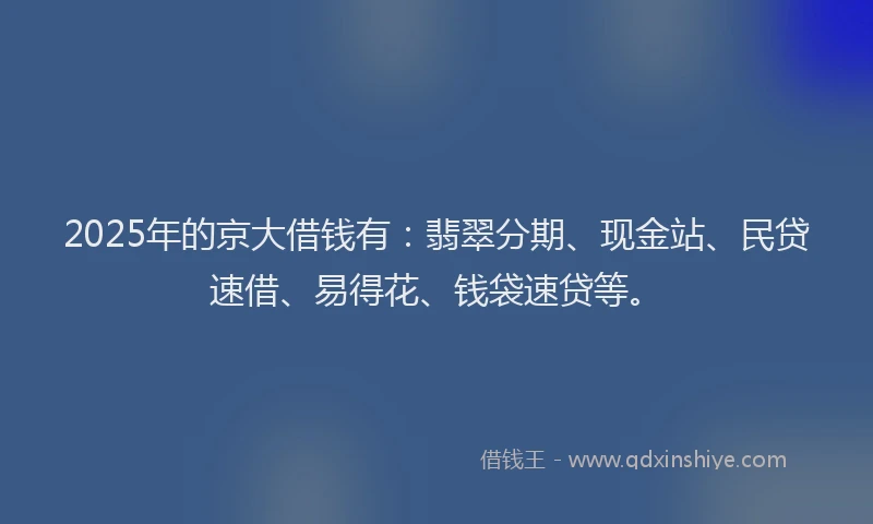 2025年的京大借钱有：翡翠分期、现金站、民贷速借、易得花、钱袋速贷等。