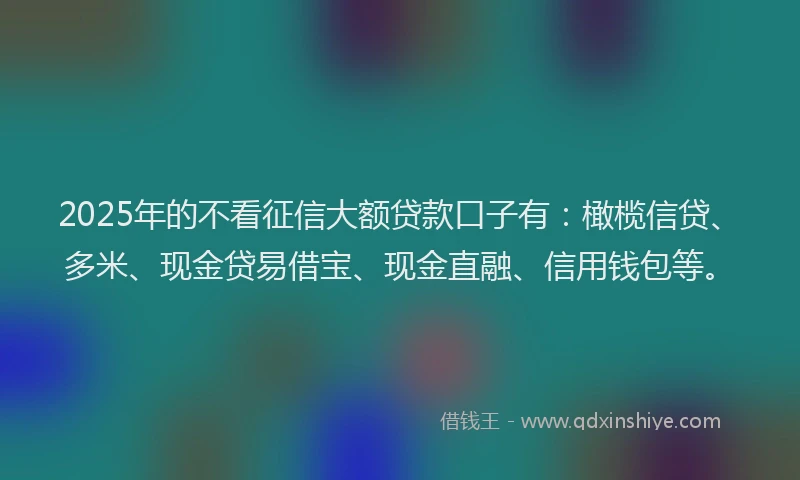 2025年的不看征信大额贷款口子有：橄榄信贷、多米、现金贷易借宝、现金直融、信用钱包等。