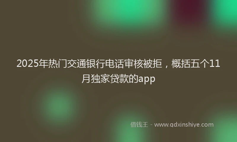 2025年热门交通银行电话审核被拒，概括五个11月独家贷款的app