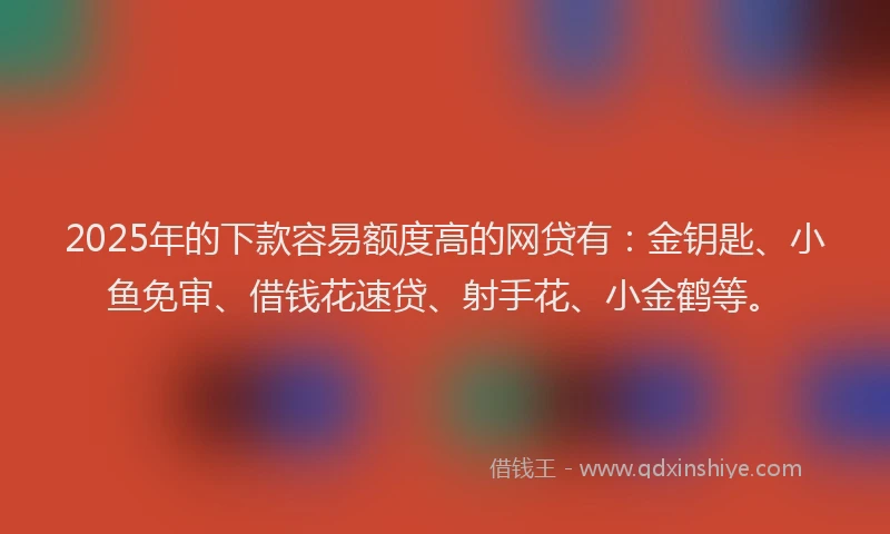 2025年的下款容易额度高的网贷有：金钥匙、小鱼免审、借钱花速贷、射手花、小金鹤等。