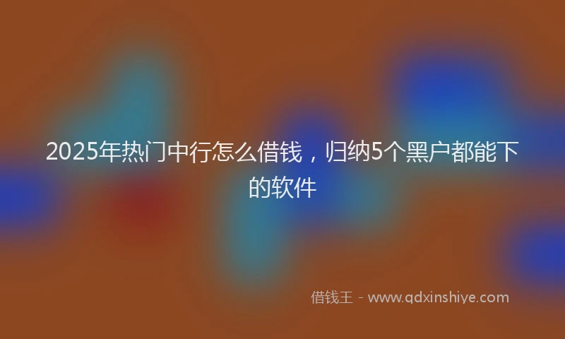2025年热门中行怎么借钱，归纳5个黑户都能下的软件