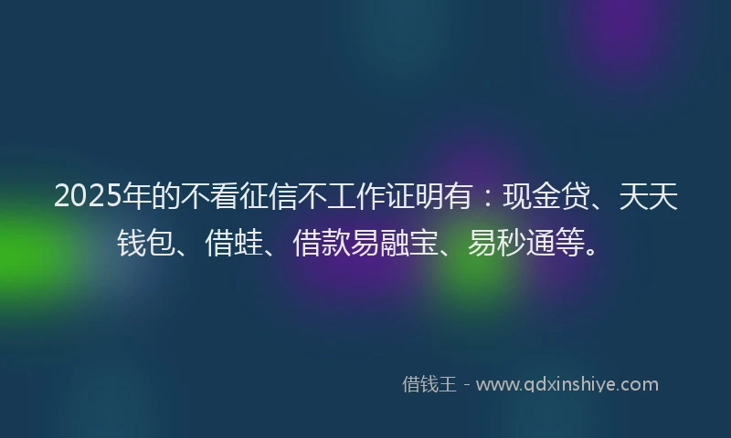 2025年的不看征信不工作证明有：现金贷、天天钱包、借蛙、借款易融宝、易秒通等。