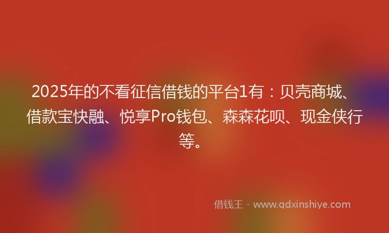 2025年的不看征信借钱的平台1有：贝壳商城、借款宝快融、悦享Pro钱包、森森花呗、现金侠行等。