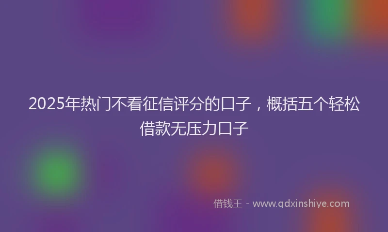 2025年热门不看征信评分的口子，概括五个轻松借款无压力口子