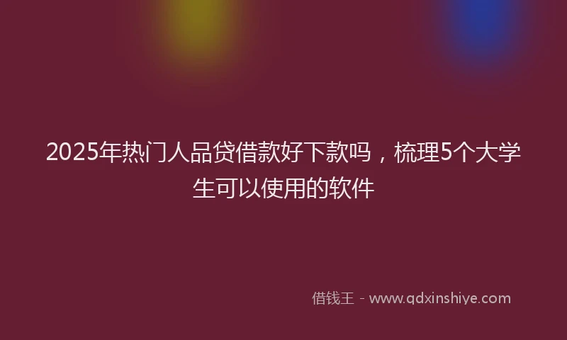 2025年热门人品贷借款好下款吗，梳理5个大学生可以使用的软件