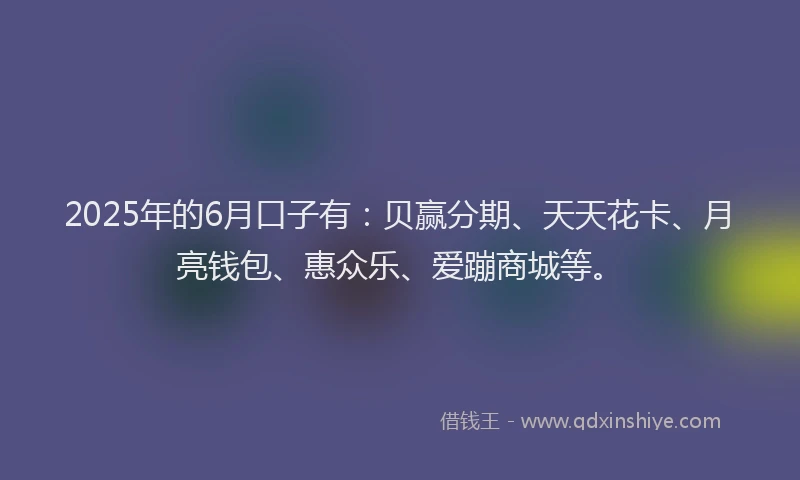 2025年的6月口子有：贝赢分期、天天花卡、月亮钱包、惠众乐、爱蹦商城等。
