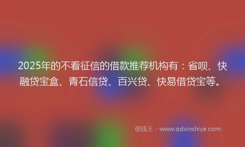 2025年的不看征信的借款推荐机构有：省呗、快融贷宝盒、青石信贷、百兴贷、快易借贷宝等。