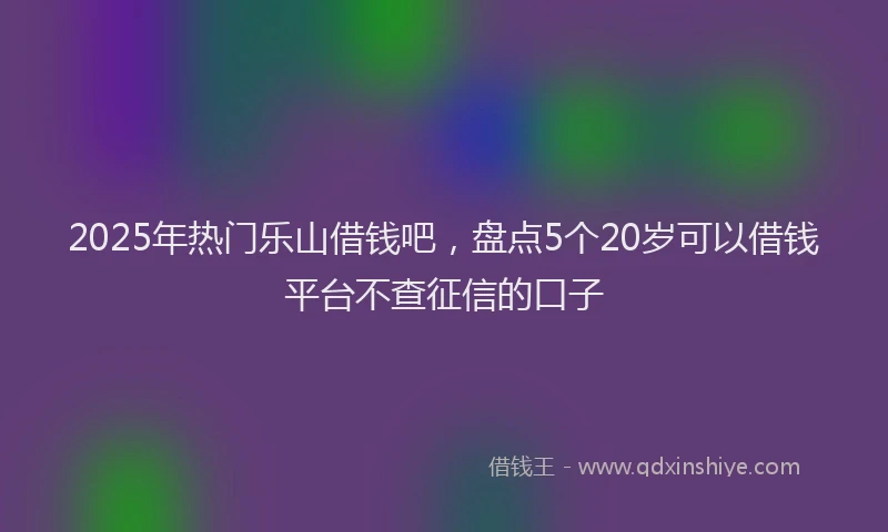 2025年热门乐山借钱吧，盘点5个20岁可以借钱平台不查征信的口子