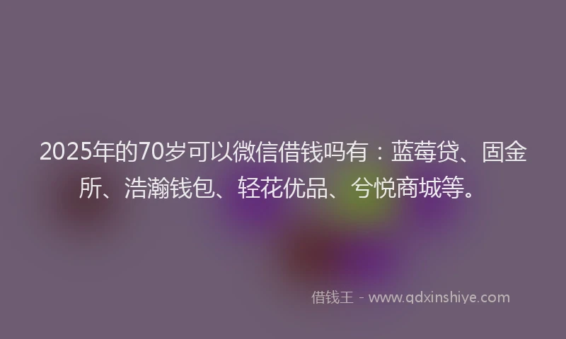 2025年的70岁可以微信借钱吗有：蓝莓贷、固金所、浩瀚钱包、轻花优品、兮悦商城等。