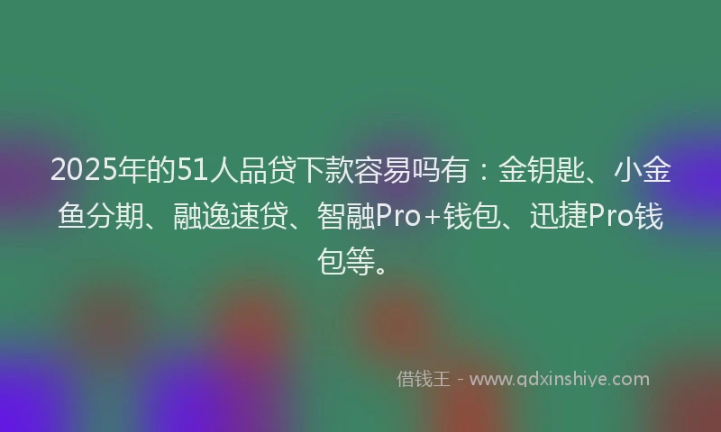 2025年的51人品贷下款容易吗有：金钥匙、小金鱼分期、融逸速贷、智融Pro+钱包、迅捷Pro钱包等。