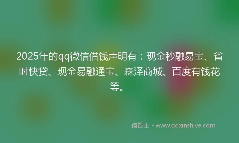 2025年的qq微信借钱声明有：现金秒融易宝、省时快贷、现金易融通宝、森泽商城、百度有钱花等。