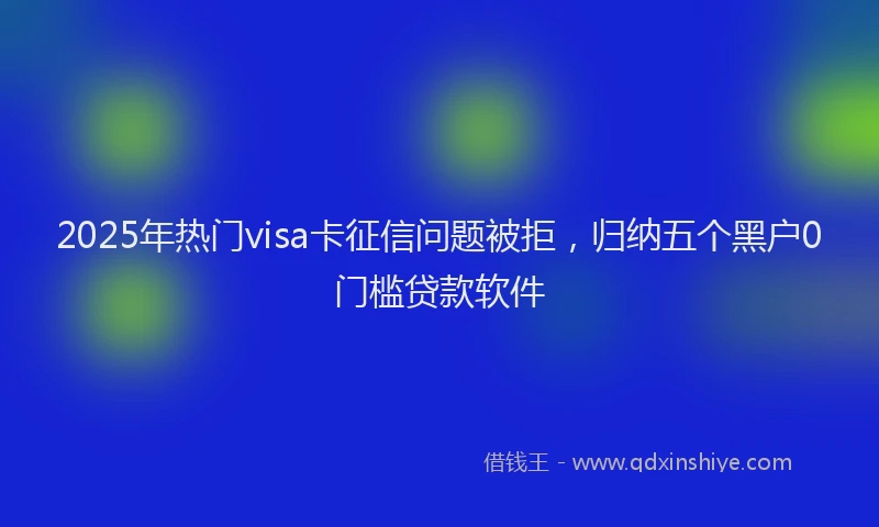 2025年热门visa卡征信问题被拒，归纳五个黑户0门槛贷款软件