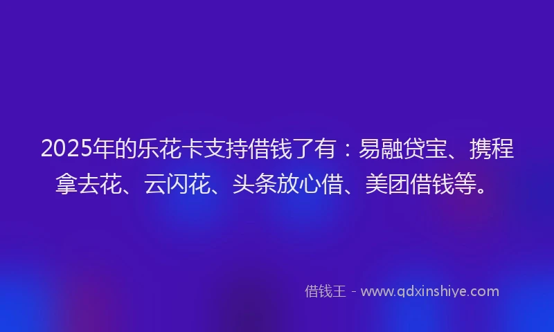 2025年的乐花卡支持借钱了有：易融贷宝、携程拿去花、云闪花、头条放心借、美团借钱等。