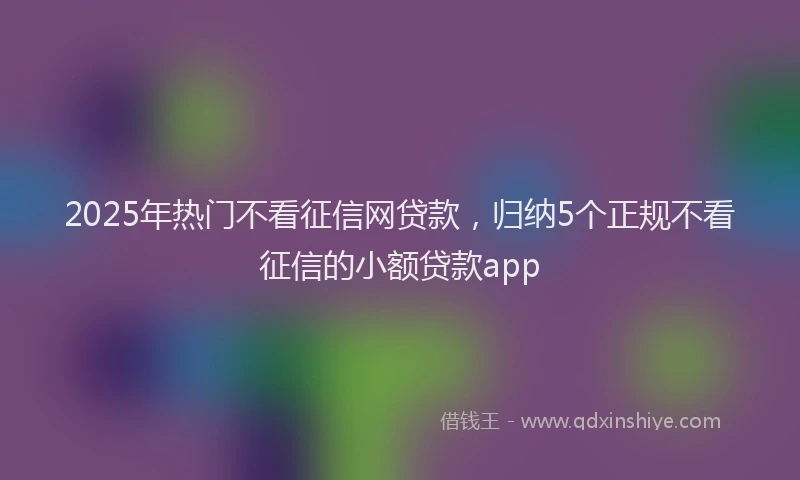 2025年热门不看征信网贷款，归纳5个正规不看征信的小额贷款app