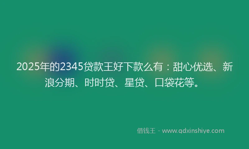 2025年的2345贷款王好下款么有：甜心优选、新浪分期、时时贷、星贷、口袋花等。