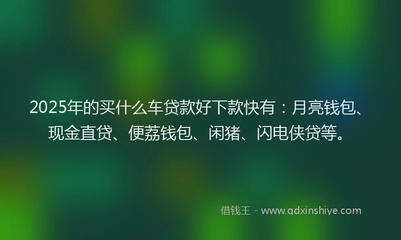 2025年的买什么车贷款好下款快有：月亮钱包、现金直贷、便荔钱包、闲猪、闪电侠贷等。