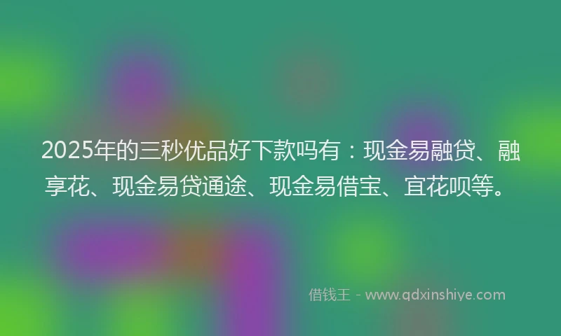 2025年的三秒优品好下款吗有：现金易融贷、融享花、现金易贷通途、现金易借宝、宜花呗等。