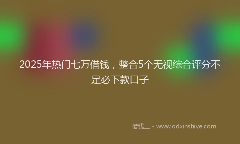 2025年热门七万借钱，整合5个无视综合评分不足必下款口子