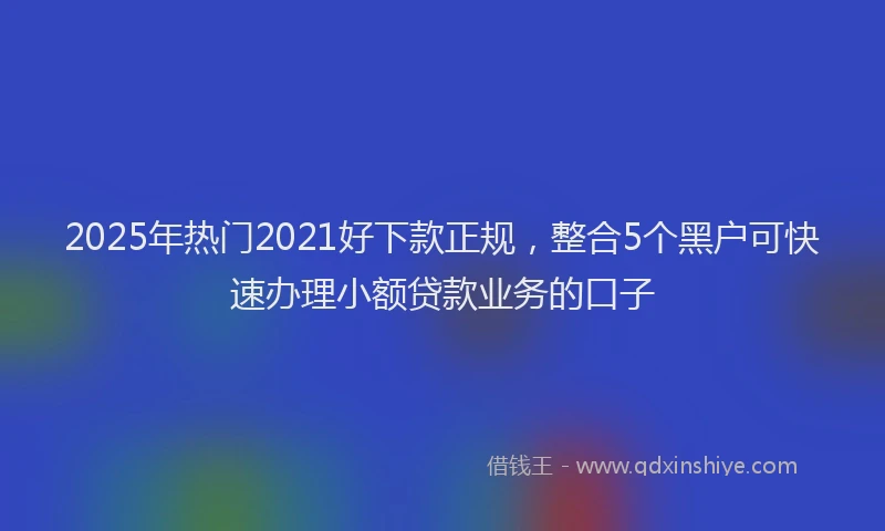 2025年热门2021好下款正规，整合5个黑户可快速办理小额贷款业务的口子