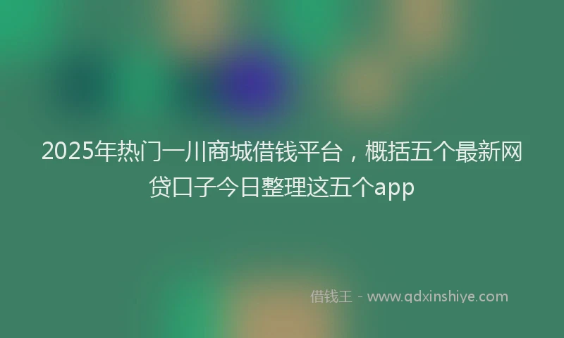 2025年热门一川商城借钱平台，概括五个最新网贷口子今日整理这五个app