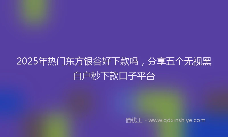 2025年热门东方银谷好下款吗，分享五个无视黑白户秒下款口子平台
