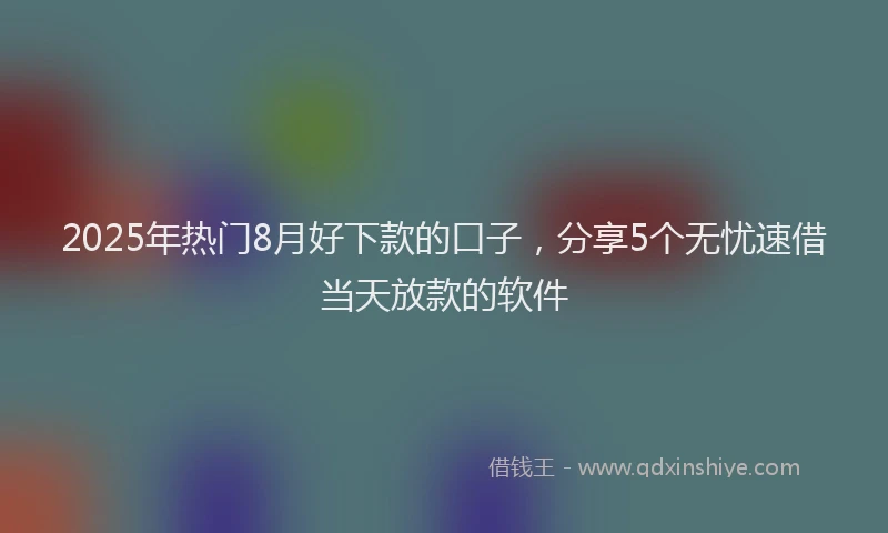2025年热门8月好下款的口子，分享5个无忧速借当天放款的软件