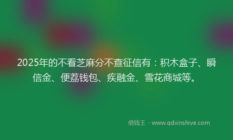 2025年的不看芝麻分不查征信有：积木盒子、瞬信金、便荔钱包、疾融金、雪花商城等。
