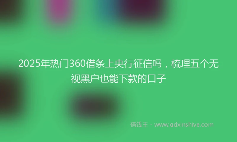 2025年热门360借条上央行征信吗，梳理五个无视黑户也能下款的口子