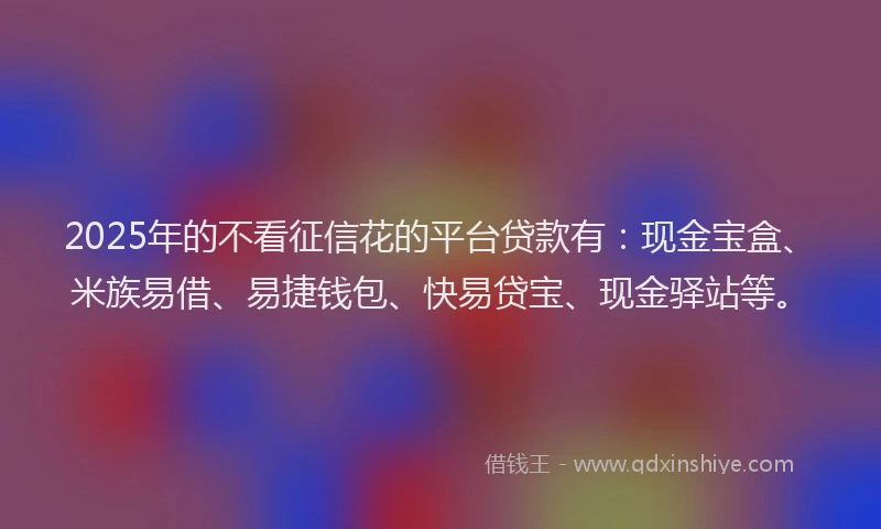 2025年的不看征信花的平台贷款有：现金宝盒、米族易借、易捷钱包、快易贷宝、现金驿站等。