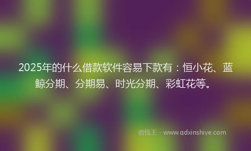 2025年的什么借款软件容易下款有：恒小花、蓝鲸分期、分期易、时光分期、彩虹花等。