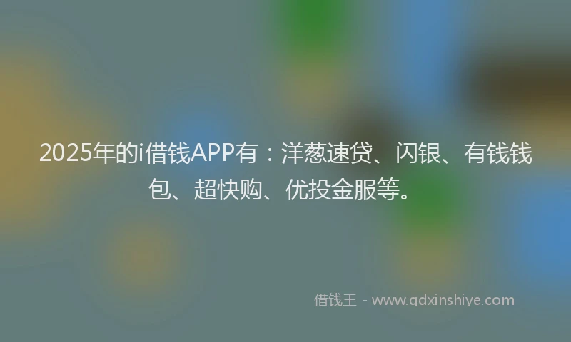 2025年的i借钱APP有：洋葱速贷、闪银、有钱钱包、超快购、优投金服等。