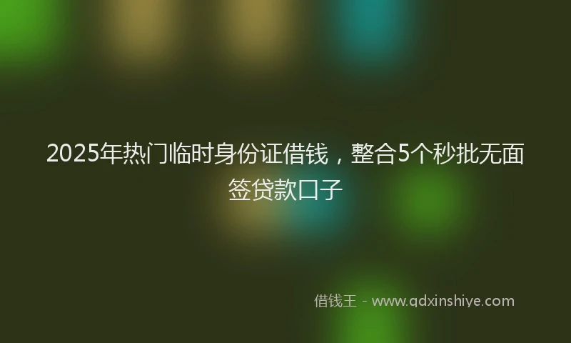 2025年热门临时身份证借钱，整合5个秒批无面签贷款口子