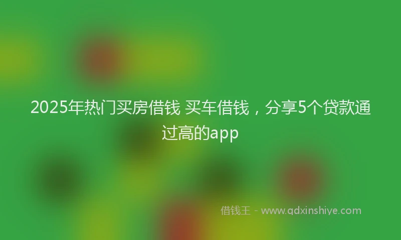 2025年热门买房借钱 买车借钱，分享5个贷款通过高的app
