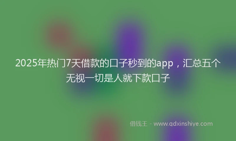 2025年热门7天借款的口子秒到的app，汇总五个无视一切是人就下款口子