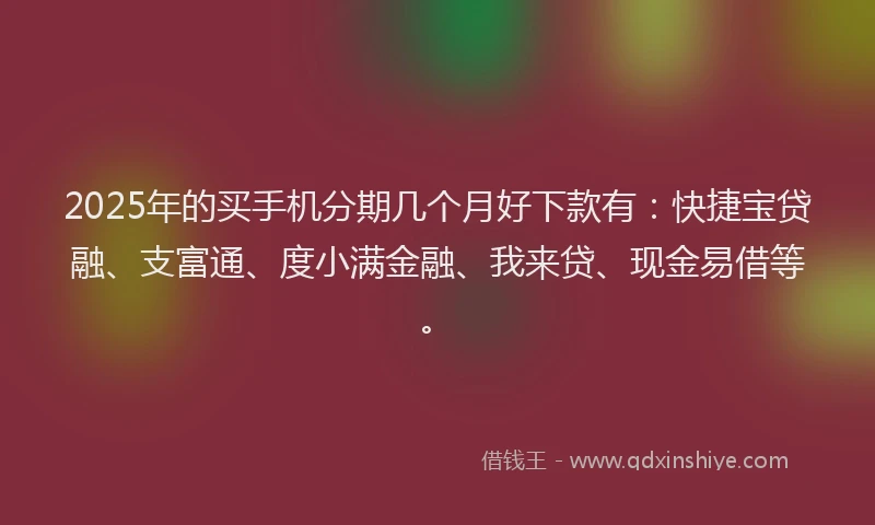 2025年的买手机分期几个月好下款有：快捷宝贷融、支富通、度小满金融、我来贷、现金易借等。