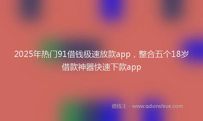 2025年热门91借钱极速放款app，整合五个18岁借款神器快速下款app