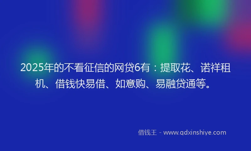 2025年的不看征信的网贷6有：提取花、诺祥租机、借钱快易借、如意购、易融贷通等。