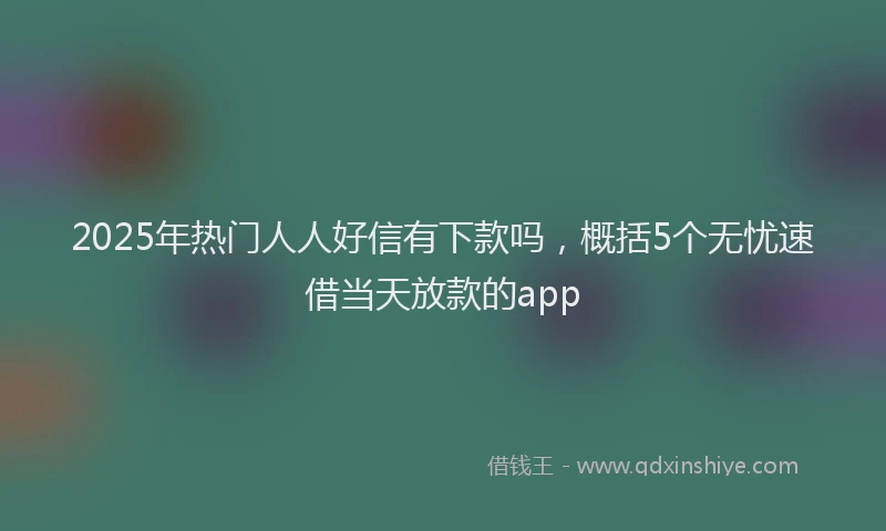 2025年热门人人好信有下款吗，概括5个无忧速借当天放款的app