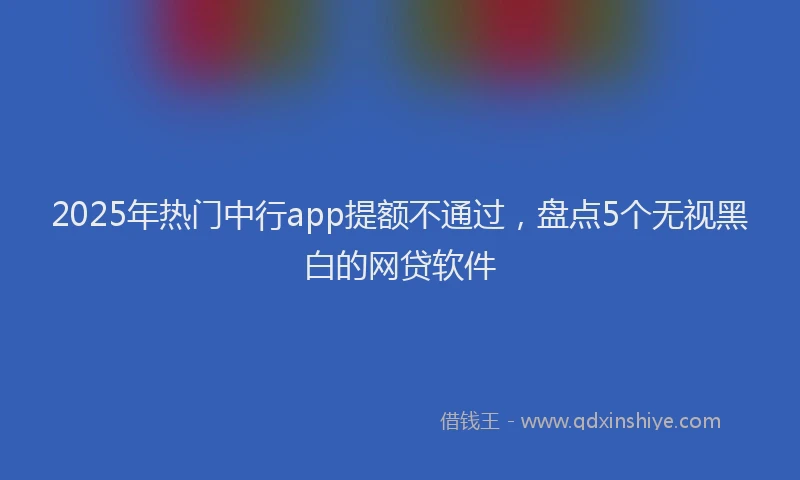 2025年热门中行app提额不通过，盘点5个无视黑白的网贷软件