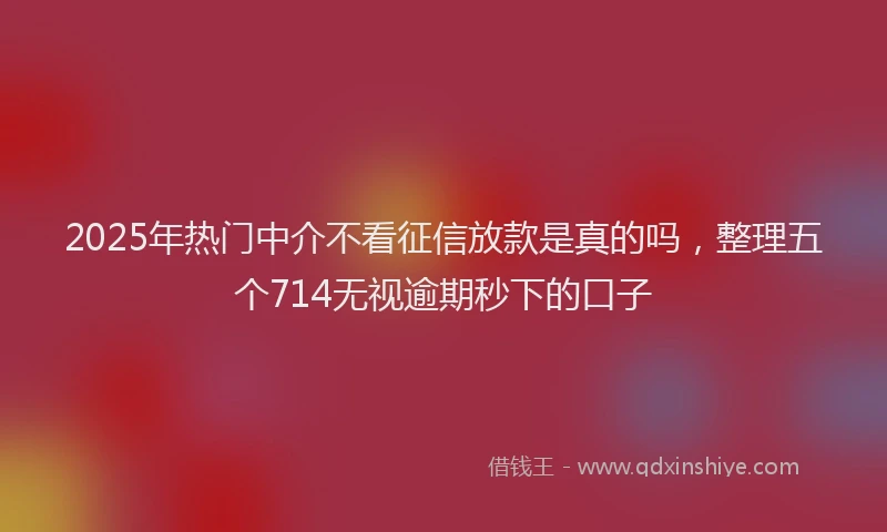2025年热门中介不看征信放款是真的吗，整理五个714无视逾期秒下的口子
