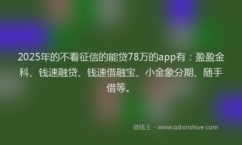 2025年的不看征信的能贷78万的app有：盈盈金科、钱速融贷、钱速借融宝、小金象分期、随手借等。