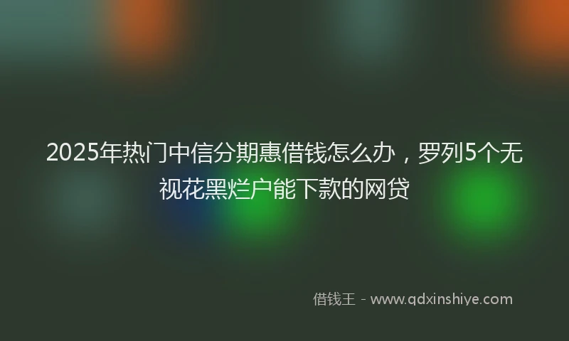 2025年热门中信分期惠借钱怎么办，罗列5个无视花黑烂户能下款的网贷