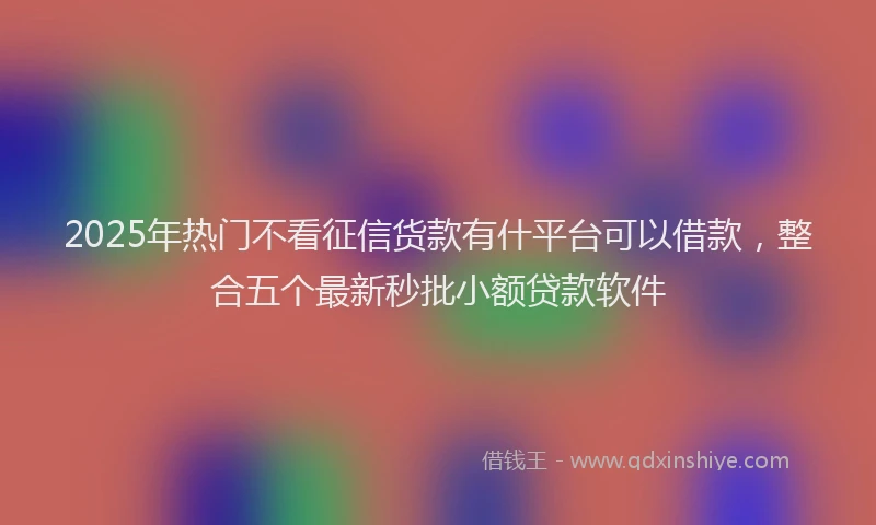 2025年热门不看征信货款有什平台可以借款，整合五个最新秒批小额贷款软件