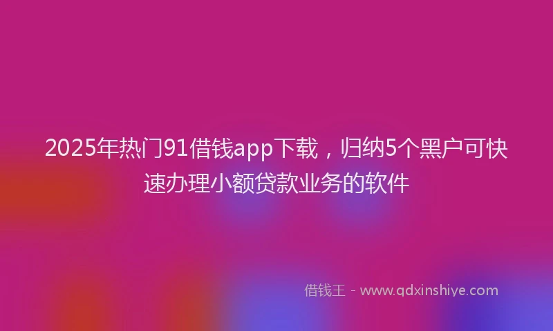 2025年热门91借钱app下载，归纳5个黑户可快速办理小额贷款业务的软件