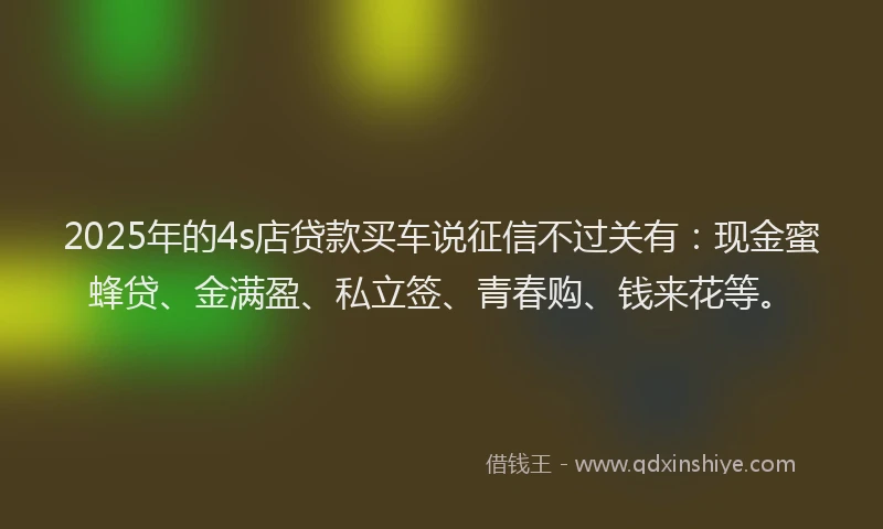 2025年的4s店贷款买车说征信不过关有：现金蜜蜂贷、金满盈、私立签、青春购、钱来花等。
