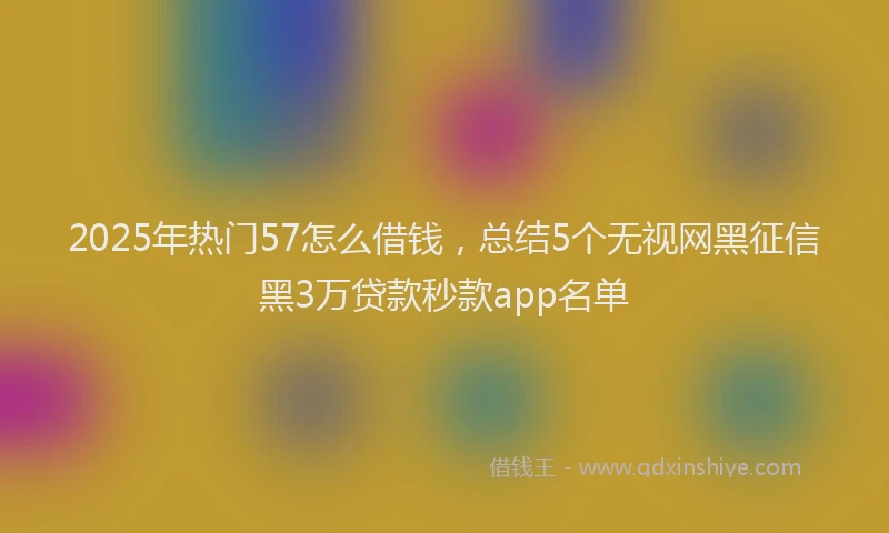 2025年热门57怎么借钱，总结5个无视网黑征信黑3万贷款秒款app名单