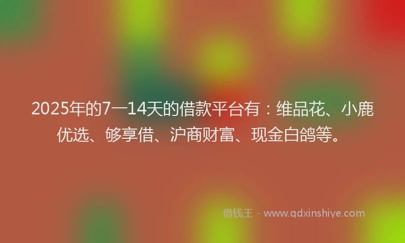 2025年的7一14天的借款平台有：维品花、小鹿优选、够享借、沪商财富、现金白鸽等。