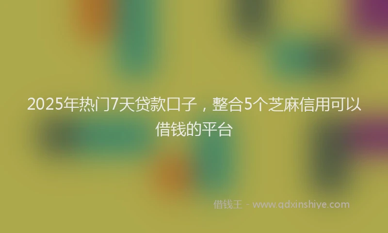2025年热门7天贷款口子，整合5个芝麻信用可以借钱的平台