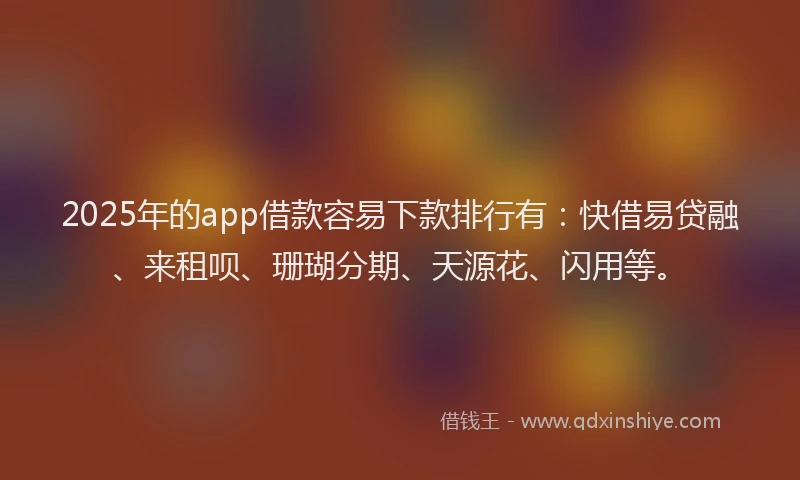 2025年的app借款容易下款排行有：快借易贷融、来租呗、珊瑚分期、天源花、闪用等。